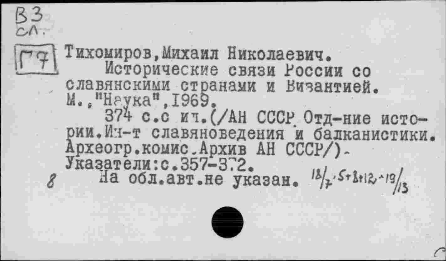 ﻿зз
CJ\ ■
!pol Тихомиров,Михаил Николаевич.
I!—IA	Исторические связи России со
славянскими странами и Византией.
М.,’’Наука”, 1969.
374 с.с ил. (/АН СССР Отд-ние истории. Ин-т славяноведения и балканистики Археогр.коыис.Архив АН СССР/)-Указатели:с.357-372.	.
g На обл.авт.не указан,